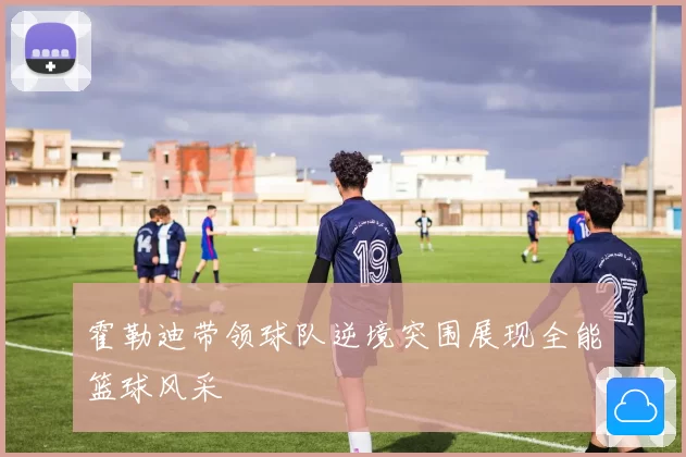 霍勒迪带领球队逆境突围展现全能篮球风采