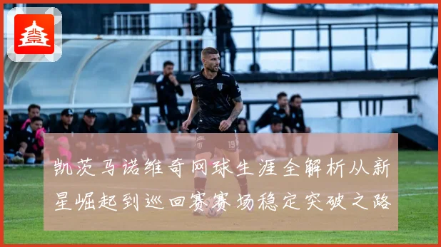 凯茨马诺维奇网球生涯全解析从新星崛起到巡回赛赛场稳定突破之路
