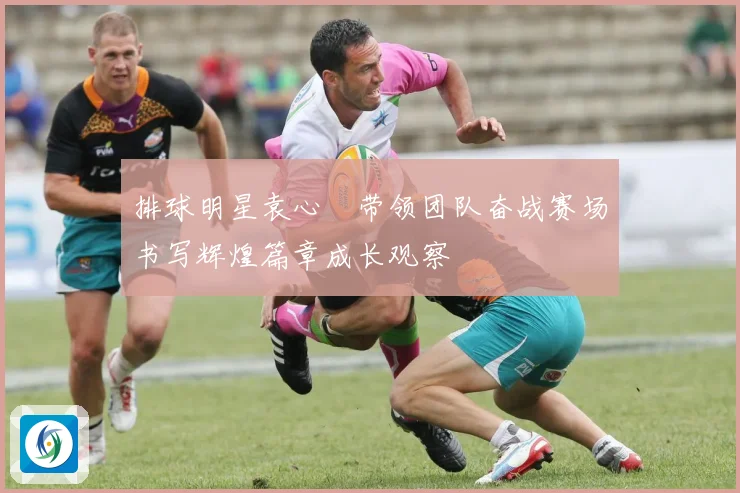 排球明星袁心玥带领团队奋战赛场书写辉煌篇章成长观察