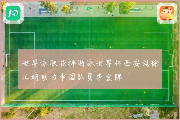 世界泳联花样游泳世界杯西安站徐汇妍助力中国队勇夺金牌
