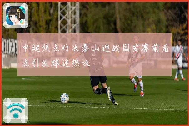 中超焦点对决泰山迎战国安赛前看点引发球迷热议