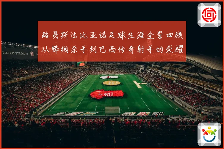 路易斯法比亚诺足球生涯全景回顾从锋线杀手到巴西传奇射手的荣耀征程