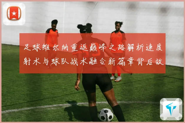 足球维尔纳重返巅峰之路解析速度射术与球队战术融合新篇章背后故战术观察
