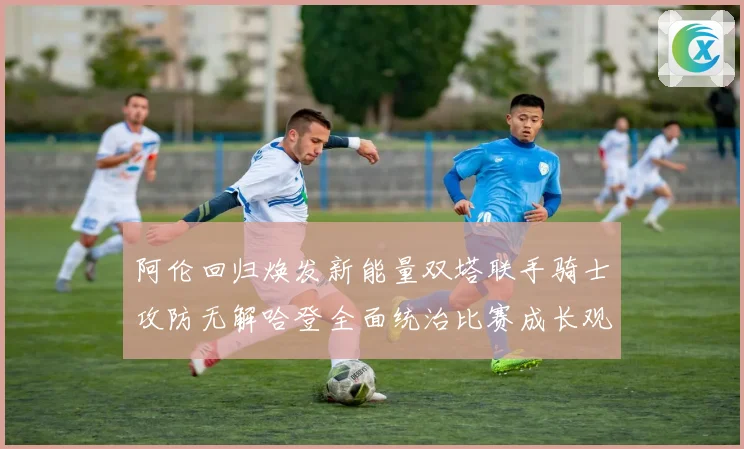 阿伦回归焕发新能量双塔联手骑士攻防无解哈登全面统治比赛成长观察