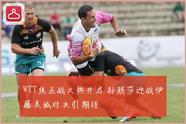 WTT焦点战火热开启 孙颖莎迎战伊藤美诚对决引期待