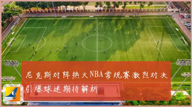 尼克斯对阵热火NBA常规赛激烈对决引爆球迷期待解析