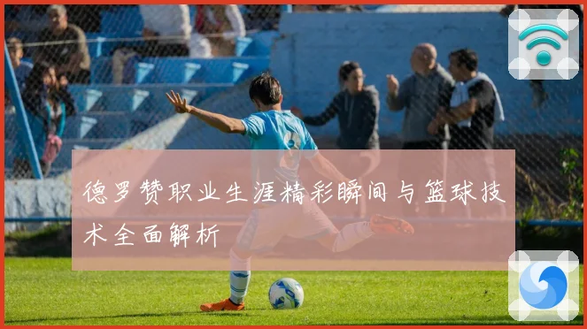 德罗赞职业生涯精彩瞬间与篮球技术全面解析