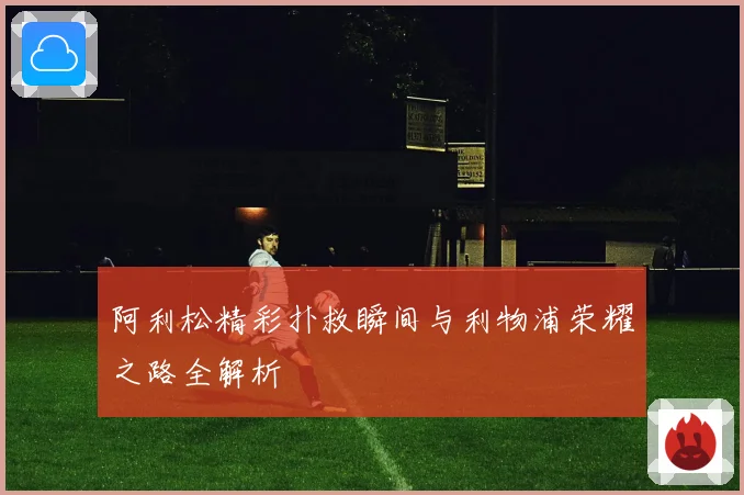阿利松精彩扑救瞬间与利物浦荣耀之路全解析