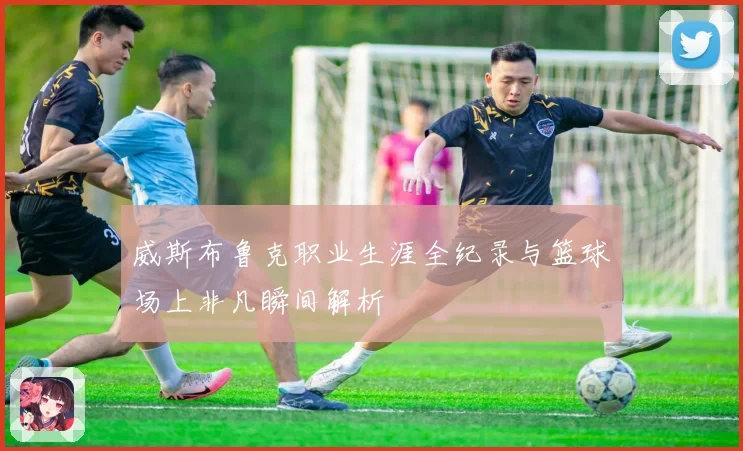 威斯布鲁克职业生涯全纪录与篮球场上非凡瞬间解析