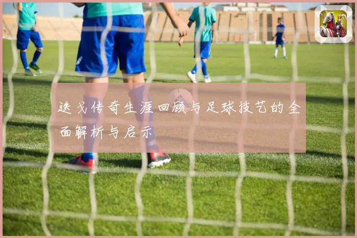 迭戈传奇生涯回顾与足球技艺的全面解析与启示