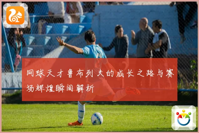 网球天才鲁布列夫的成长之路与赛场辉煌瞬间解析