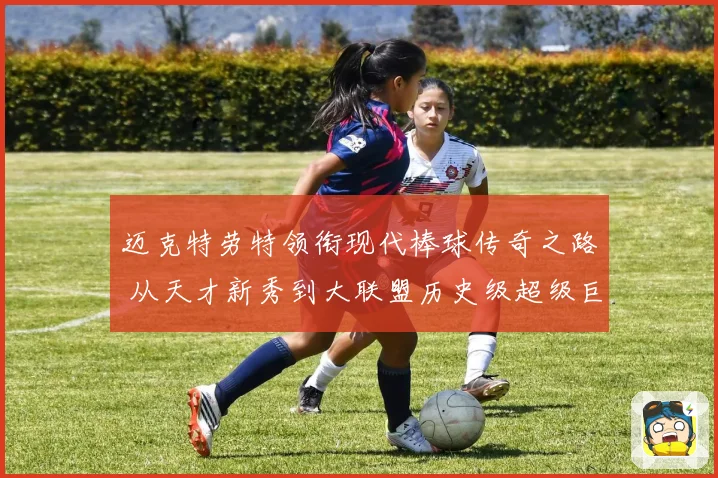 迈克特劳特领衔现代棒球传奇之路 从天才新秀到大联盟历史级超级巨星成长揭秘