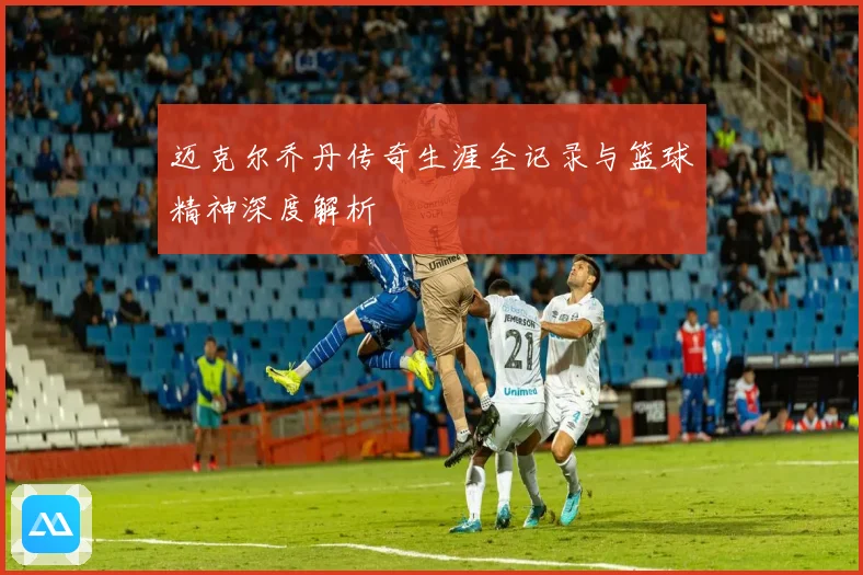 迈克尔乔丹传奇生涯全记录与篮球精神深度解析