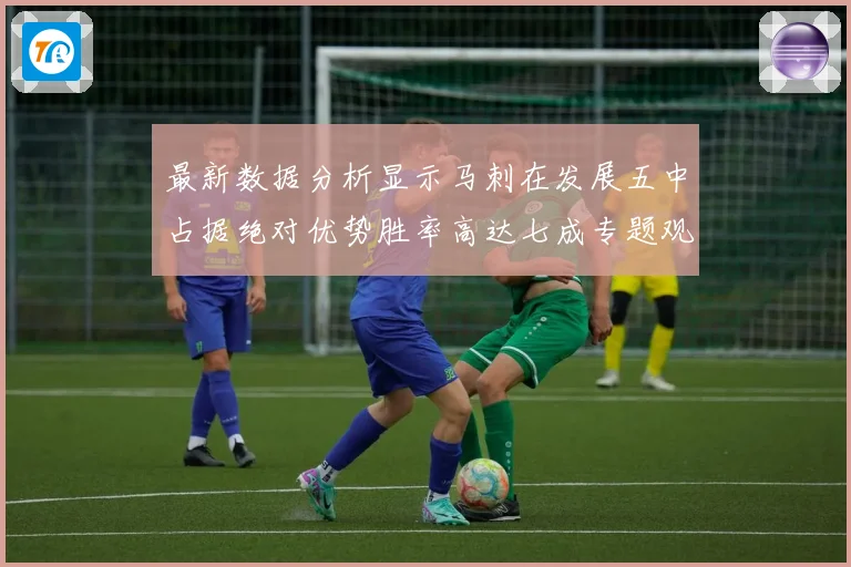 最新数据分析显示马刺在发展五中占据绝对优势胜率高达七成专题观察