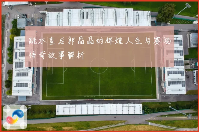 跳水皇后郭晶晶的辉煌人生与赛场传奇故事解析