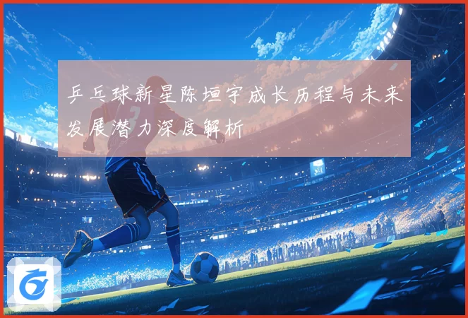 乒乓球新星陈垣宇成长历程与未来发展潜力深度解析