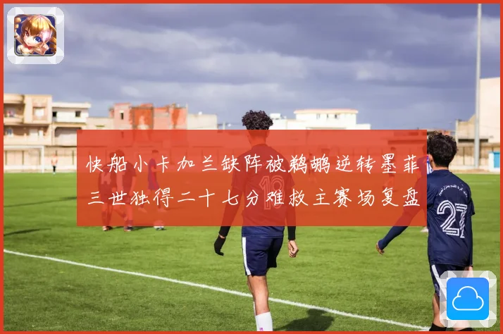 快船小卡加兰缺阵被鹈鹕逆转墨菲三世独得二十七分难救主赛场复盘