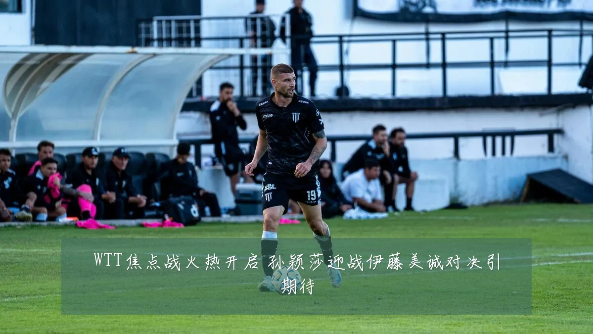 WTT焦点战火热开启 孙颖莎迎战伊藤美诚对决引期待