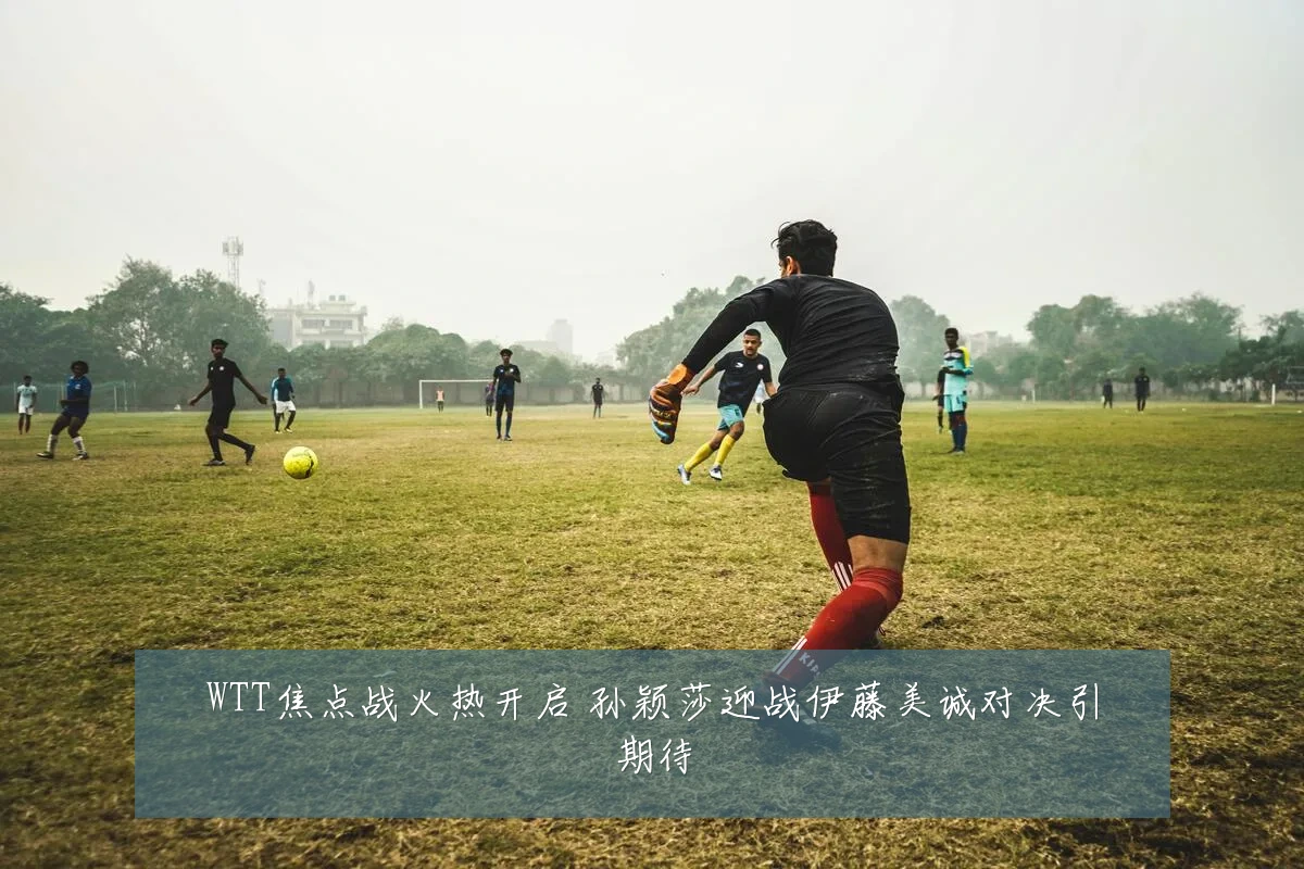 WTT焦点战火热开启 孙颖莎迎战伊藤美诚对决引期待