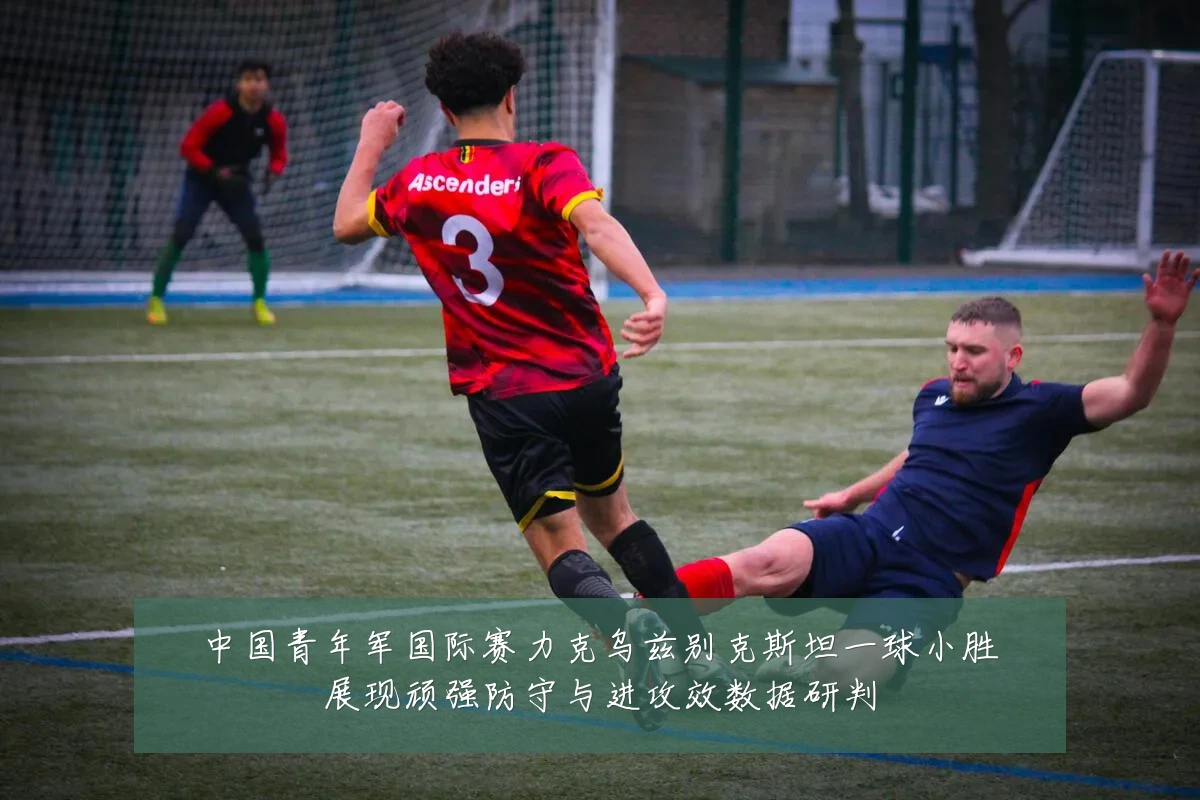 中国青年军国际赛力克乌兹别克斯坦一球小胜展现顽强防守与进攻效数据研判