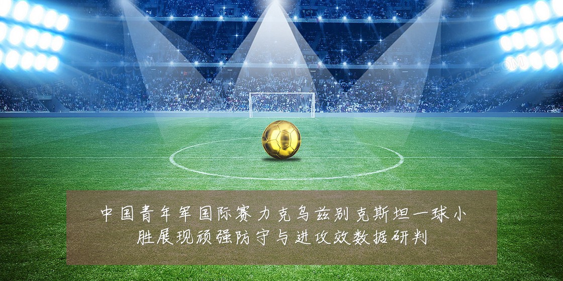中国青年军国际赛力克乌兹别克斯坦一球小胜展现顽强防守与进攻效数据研判